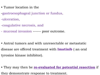 • Tumor location in the
-gastroesophageal junction or fundus,
-ulceration,
-coagulative necrosis, and
- mucosal invasion ------ poor outcome.
• Antral tumors and with unresectable or metastatic
disease are offered treatment with Imatinib ( an oral
tyrosine kinase inhibitor).
• They may then be re-evaluated for potential resection if
they demonstrate response to treatment.
 