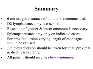 Summary
• 6 cm margin clearance of tumour is recommended.
• D2 lymphadenectomy is essential.
• Resection of greater & lesser omentum is necessary.
• Splenopancreatectomy only on indicated cases.
• For proximal lesion varying length of esophagus
should be excised.
• Judicious decision should be taken for total, proximal
& distal gastrectomy.
• All patient should receive chemoradiation.
 
