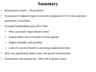 Summary
• Distal gastric tumors – SG preferred
• Assessment of adjacent organ invasion by preoperative CT or intra-operative
assessment is unreliable
• Extended lymphadenectomy (D2 to D4)
• More accurately stages disease extent
• Explain better survival results in Asian patients
• Higher morbidity and mortality
• Lack of a survival benefit in most large randomized trials
• QOL was significantly better in pts with pouch reconstruction
• Gastrostomy and jejunostomy - little role in gastric cancer
 