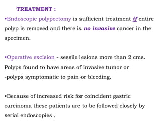 TREATMENT :
•Endoscopic polypectomy is sufficient treatment if entire
polyp is removed and there is no invasive cancer in the
specimen.
•Operative excision - sessile lesions more than 2 cms.
Polyps found to have areas of invasive tumor or
-polyps symptomatic to pain or bleeding.
•Because of increased risk for coincident gastric
carcinoma these patients are to be followed closely by
serial endoscopies .
 