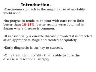 Introduction.
•Carcinoma stomach is the major cause of mortality
world wide.
•Its prognosis tends to be poor with cure rates little
better than 10-15%, better results were obtained in
Japan where disease is common.
•It is essentially a curable disease provided it is detected
at an appropriate stage and treated adequately,
•Early diagnosis is the key to success.
•Only treatment modality that is able to cure the
disease is resectional surgery.
 
