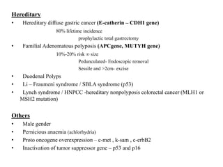 Hereditary
• Hereditary diffuse gastric cancer (E-catherin – CDH1 gene)
80% lifetime incidence
prophylactic total gastrectomy
• Familial Adenomatous polyposis (APCgene, MUTYH gene)
10%-20% risk ∞ size
Pedunculated- Endoscopic removal
Sessile and >2cm- excise
• Duodenal Polyps
• Li – Fraumeni syndrome / SBLA syndrome (p53)
• Lynch syndrome / HNPCC -hereditary nonpolyposis colorectal cancer (MLH1 or
MSH2 mutation)
Others
• Male gender
• Pernicious anaemia (achlorhydria)
• Proto oncogene overexpression – c-met , k-sam , c-erbB2
• Inactivation of tumor suppressor gene – p53 and p16
 