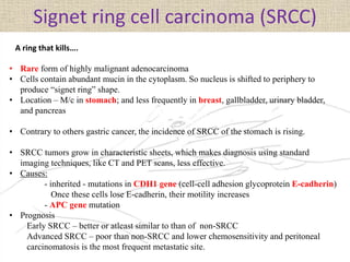 Signet ring cell carcinoma (SRCC)
• Rare form of highly malignant adenocarcinoma
• Cells contain abundant mucin in the cytoplasm. So nucleus is shifted to periphery to
produce “signet ring” shape.
• Location – M/c in stomach; and less frequently in breast, gallbladder, urinary bladder,
and pancreas
• Contrary to others gastric cancer, the incidence of SRCC of the stomach is rising.
• SRCC tumors grow in characteristic sheets, which makes diagnosis using standard
imaging techniques, like CT and PET scans, less effective.
• Causes:
- inherited - mutations in CDH1 gene (cell-cell adhesion glycoprotein E-cadherin)
Once these cells lose E-cadherin, their motility increases
- APC gene mutation
• Prognosis
Early SRCC – better or atleast similar to than of non-SRCC
Advanced SRCC – poor than non-SRCC and lower chemosensitivity and peritoneal
carcinomatosis is the most frequent metastatic site.
A ring that kills….
 