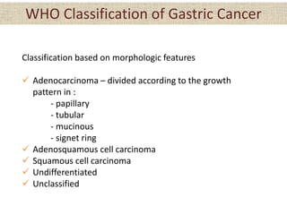 WHO Classification of Gastric Cancer
Classification based on morphologic features
 Adenocarcinoma – divided according to the growth
pattern in :
- papillary
- tubular
- mucinous
- signet ring
 Adenosquamous cell carcinoma
 Squamous cell carcinoma
 Undifferentiated
 Unclassified
 