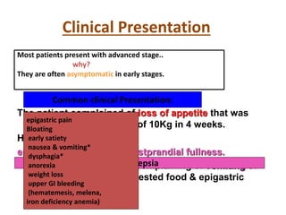 Clinical Presentation
Most patients present with advanced stage..
why?
They are often asymptomatic in early stages.
Common clinical Presentation:
The patient complained of loss of appetite that was
followed by weight loss of 10Kg in 4 weeks.
He had notice
epigastric discomfort & postprandial fullness.
He presented to the ER complaining of vomiting of
large quantities of undigested food & epigastric
distension.
Dyspepsia
epigastric pain
Bloating
early satiety
nausea & vomiting*
dysphagia*
anorexia
weight loss
upper GI bleeding
(hematemesis, melena,
iron deficiency anemia)
 