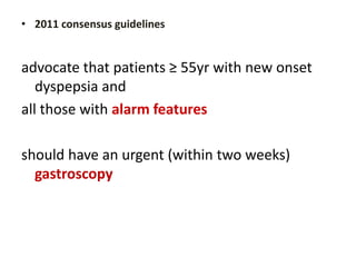 • 2011 consensus guidelines
advocate that patients ≥ 55yr with new onset
dyspepsia and
all those with alarm features
should have an urgent (within two weeks)
gastroscopy
 