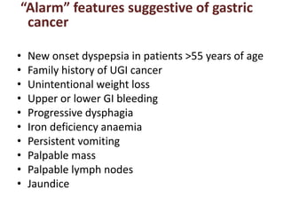“Alarm” features suggestive of gastric
cancer
• New onset dyspepsia in patients >55 years of age
• Family history of UGI cancer
• Unintentional weight loss
• Upper or lower GI bleeding
• Progressive dysphagia
• Iron deficiency anaemia
• Persistent vomiting
• Palpable mass
• Palpable lymph nodes
• Jaundice
 