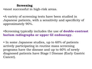 Screening
•most successful in high-risk areas.
•A variety of screening tests have been studied in
Japanese patients, with a sensitivity and specificity of
approximately 90%.
•Screening typically includes the use of double-contrast
barium radiographs or upper GI endoscopy.
• In some Japanese studies, up to 60% of patients
actively participating in routine mass screening
programs have the disease and up to 60% of newly
diagnosed patients have Stage I Disease (Early Gastric
Cancer).
 