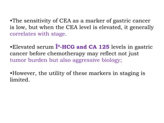 •The sensitivity of CEA as a marker of gastric cancer
is low, but when the CEA level is elevated, it generally
correlates with stage.
•Elevated serum Î²-HCG and CA 125 levels in gastric
cancer before chemotherapy may reflect not just
tumor burden but also aggressive biology;
•However, the utility of these markers in staging is
limited.
 