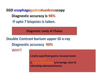 EGD esophagogastroduodenoscopy
Diagnostic accuracy is 98%
if upto 7 biopsies is taken.
Double Contrast barium upper GI x-ray
Diagnostic accuracy 90%
WHY?
Diagnostic study of Choice
1.Early superficial gastric mucosal lesion
can be missed.
2. can’t differentiate b/w benign ulcer &
Ulcerating adenocarcinoma.
 