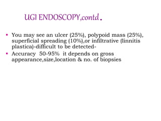 UGI ENDOSCOPY,contd.
 You may see an ulcer (25%), polypoid mass (25%),
superficial spreading (10%),or infiltrative (linnitis
plastica)-difficult to be detected-
 Accuracy 50-95% it depends on gross
appearance,size,location & no. of biopsies
 