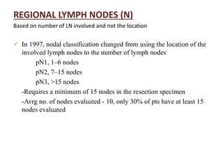 REGIONAL LYMPH NODES (N)
Based on number of LN involved and not the location
 In 1997, nodal classification changed from using the location of the
involved lymph nodes to the number of lymph nodes
pN1, 1–6 nodes
pN2, 7–15 nodes
pN3, >15 nodes
-Requires a minimum of 15 nodes in the resection specimen
-Avrg no. of nodes evaluated - 10, only 30% of pts have at least 15
nodes evaluated
 