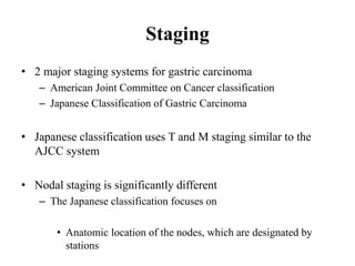 Staging
• 2 major staging systems for gastric carcinoma
– American Joint Committee on Cancer classification
– Japanese Classification of Gastric Carcinoma
• Japanese classification uses T and M staging similar to the
AJCC system
• Nodal staging is significantly different
– The Japanese classification focuses on
• Anatomic location of the nodes, which are designated by
stations
 