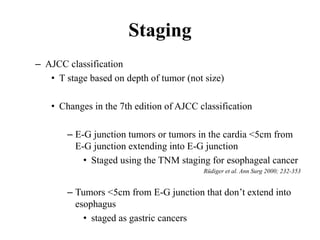 Staging
– AJCC classification
• T stage based on depth of tumor (not size)
• Changes in the 7th edition of AJCC classification
– E-G junction tumors or tumors in the cardia <5cm from
E-G junction extending into E-G junction
• Staged using the TNM staging for esophageal cancer
Rüdiger et al. Ann Surg 2000; 232-353
– Tumors <5cm from E-G junction that don’t extend into
esophagus
• staged as gastric cancers
 