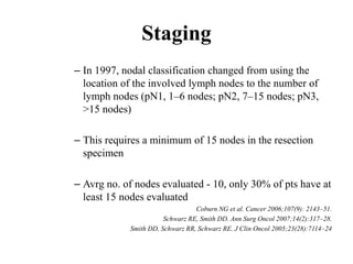 Staging
– In 1997, nodal classification changed from using the
location of the involved lymph nodes to the number of
lymph nodes (pN1, 1–6 nodes; pN2, 7–15 nodes; pN3,
>15 nodes)
– This requires a minimum of 15 nodes in the resection
specimen
– Avrg no. of nodes evaluated - 10, only 30% of pts have at
least 15 nodes evaluated
Coburn NG et al. Cancer 2006;107(9): 2143–51.
Schwarz RE, Smith DD. Ann Surg Oncol 2007;14(2):317–28.
Smith DD, Schwarz RR, Schwarz RE. J Clin Oncol 2005;23(28):7114–24
 