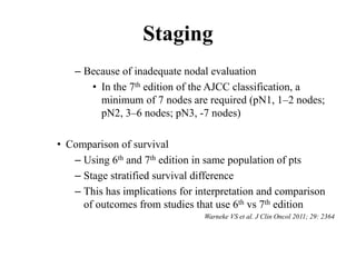Staging
– Because of inadequate nodal evaluation
• In the 7th edition of the AJCC classification, a
minimum of 7 nodes are required (pN1, 1–2 nodes;
pN2, 3–6 nodes; pN3, -7 nodes)
• Comparison of survival
– Using 6th and 7th edition in same population of pts
– Stage stratified survival difference
– This has implications for interpretation and comparison
of outcomes from studies that use 6th vs 7th edition
Warneke VS et al. J Clin Oncol 2011; 29: 2364
 