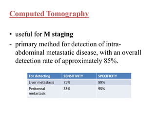 Computed Tomography
• useful for M staging
- primary method for detection of intra-
abdominal metastatic disease, with an overall
detection rate of approximately 85%.
For detecting SENSITIVITY SPECIFICITY
Liver metastasis 75% 99%
Peritoneal
metastasis
33% 95%
 