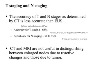 T staging and N staging –
 The accuracy of T and N stages as determined
by CT is less accurate than EUS.
Sabiston textbook of surgery 19th ed.
– Accuracy for T staging - 64%
Paramo JC et al. Ann Surg Oncol1999;6:379-84
– Sensitivity for N staging – 50 to 95%
Irving, recent advances in surgery.
 CT and MRI are not useful in distinguishing
between enlarged nodes due to reactive
changes and those due to tumor.
 
