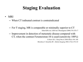 Staging Evaluation
• MRI
– When CT iodinated contrast is contraindicated
– For T staging, MR is comparable or minimally superior to CT
Sohn KM et al. AJR Am J Roentgenol 2000;174:1551-7
– Improvement in detection of metastatic disease compared with
CT, when the contrast Ferumoxtran-10 is used (sensitivity 100%)
Coburn NG. J Surg Oncol 2009;99(4):199–206
Motohara T, Semelka RC. Abdom Imaging 2002;27(4):376–83
 