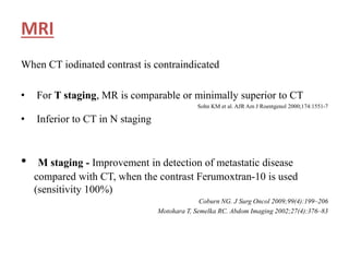 MRI
When CT iodinated contrast is contraindicated
• For T staging, MR is comparable or minimally superior to CT
Sohn KM et al. AJR Am J Roentgenol 2000;174:1551-7
• Inferior to CT in N staging
• M staging - Improvement in detection of metastatic disease
compared with CT, when the contrast Ferumoxtran-10 is used
(sensitivity 100%)
Coburn NG. J Surg Oncol 2009;99(4):199–206
Motohara T, Semelka RC. Abdom Imaging 2002;27(4):376–83
 