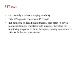 PET scan
• not currently a primary staging modality.
• Only 50% gastric cancers are PET-avid
• PET response to neoadjuvant therapy seen after 14 days of
treatment strongly correlates with survival, therefore for
monitoring response to these therapies, sparing unresponsive
patients further toxic treatment
 