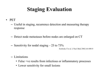 Staging Evaluation
• PET
– Useful in staging, recurrence detection and measuring therapy
response
– Detect node metastases before nodes are enlarged on CT
– Sensitivity for nodal staging – 23 to 73%
Yoshioka T et al. J Nucl Med 2003;44:690-9
– Limitations
• False +ve results from infectious or inflammatory processes
• Lower sensitivity for small lesions
 
