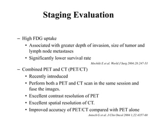Staging Evaluation
– High FDG uptake
• Associated with greater depth of invasion, size of tumor and
lymph node metastases
• Significantly lower survival rate
Mochiki E et al. World J Surg 2004;28:247-53
– Combined PET and CT (PET/CT)
• Recently introduced
• Perform both a PET and CT scan in the same session and
fuse the images.
• Excellent contrast resolution of PET
• Excellent spatial resolution of CT.
• Improved accuracy of PET/CT compared with PET alone
Antoch G et al. J Clin Oncol 2004 1;22:4357-68
 