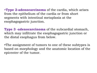 •Type 2-adenocarcinoma of the cardia, which arises
from the epithelium of the cardia or from short
segments with intestinal metaplasia at the
esophagogastric junction.
Type 3 -adenocarcinoma of the subcardial stomach,
which may infiltrate the esophagogastric junction or
the distal esophagus from below.
•The assignment of tumors to one of these subtypes is
based on morphology and the anatomic location of the
epicenter of the tumor.
 