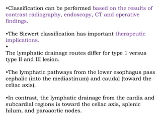 •Classification can be performed based on the results of
contrast radiography, endoscopy, CT and operative
findings.
•The Siewert classification has important therapeutic
implications.
•
The lymphatic drainage routes differ for type 1 versus
type II and III lesion.
•The lymphatic pathways from the lower esophagus pass
cephalic (into the mediastinum) and caudal (toward the
celiac axis).
•In contrast, the lymphatic drainage from the cardia and
subcardial regions is toward the celiac axis, splenic
hilum, and paraaortic nodes.
 