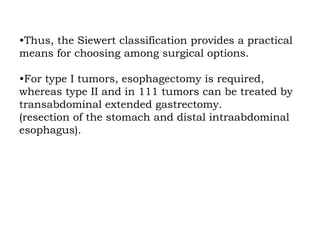 •Thus, the Siewert classification provides a practical
means for choosing among surgical options.
•For type I tumors, esophagectomy is required,
whereas type II and in 111 tumors can be treated by
transabdominal extended gastrectomy.
(resection of the stomach and distal intraabdominal
esophagus).
 