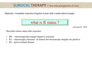 SURGICAL THERAPY – the only prospective of cure
Objective : Complete resection of gastric tumor with a wide (≥6cm) margin
what is R status ?
Describes tumor status after resection
• R0 – microscopically margin-negative resection.
• R1 – macroscopic clearance of tumour but microscopic margins are positive.
• R2 – gross residual disease.
…Hermanek, 1994
 
