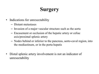 Surgery
• Indications for unresectability
– Distant metastases
– Invasion of a major vascular structure such as the aorta
– Encasement or occlusion of the hepatic artery or celiac
axis/proximal splenic artery
– Nodes behind or inferior to the pancreas, aorto-caval region, into
the mediastinum, or in the porta hepatis
• Distal splenic artery involvement is not an indicator of
unresectability
 