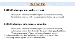 EMR and ESR
EMR (Endoscopic mucosal resection)
injection of a substance under the targeted lesion to act as a cushion,
lesion is then removed with a snare or suctioned into a cap and snared
.
ESR (Endoscopic sub-mucosal resection)
injection of a substance under the targeted lesion to act as a cushion,
submucosa is instead dissected under the lesion with a specialized knife.
This enables removal of larger and potentially deeper lesions
 higher rates of R0 resections and a lower rate of local recurrence, but
 technically demanding and has more adverse events.
 