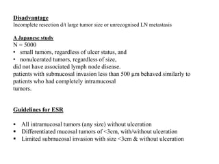 Disadvantage
Incomplete resection d/t large tumor size or unrecognised LN metastasis
A Japanese study
N = 5000
• small tumors, regardless of ulcer status, and
• nonulcerated tumors, regardless of size,
did not have associated lymph node disease.
patients with submucosal invasion less than 500 μm behaved similarly to
patients who had completely intramucosal
tumors.
Guidelines for ESR
 All intramucosal tumors (any size) without ulceration
 Differentiated mucosal tumors of <3cm, with/without ulceration
 Limited submucosal invasion with size <3cm & without ulceration
 