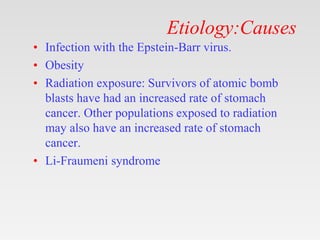 Etiology:Causes
• Infection with the Epstein-Barr virus.
• Obesity
• Radiation exposure: Survivors of atomic bomb
blasts have had an increased rate of stomach
cancer. Other populations exposed to radiation
may also have an increased rate of stomach
cancer.
• Li-Fraumeni syndrome
 
