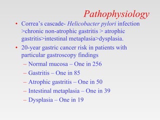 Pathophysiology
• Correa’s cascade- Helicobacter pylori infection
>chronic non-atrophic gastritis > atrophic
gastritis>intestinal metaplasia>dysplasia.
• 20-year gastric cancer risk in patients with
particular gastroscopy findings
– Normal mucosa – One in 256
– Gastritis – One in 85
– Atrophic gastritis – One in 50
– Intestinal metaplasia – One in 39
– Dysplasia – One in 19
 