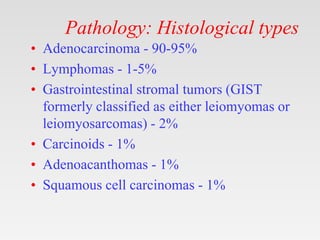 Pathology: Histological types
• Adenocarcinoma - 90-95%
• Lymphomas - 1-5%
• Gastrointestinal stromal tumors (GIST
formerly classified as either leiomyomas or
leiomyosarcomas) - 2%
• Carcinoids - 1%
• Adenoacanthomas - 1%
• Squamous cell carcinomas - 1%
 