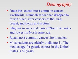 Demography
• Once the second most common cancer
worldwide, stomach cancer has dropped to
fourth place, after cancers of the lung,
breast, and colon and rectum.
• Highest in Asia and parts of South America
and lowest in North America.
• Japan most common cancer site in males.
• Most patients are elderly at diagnosis. The
median age for gastric cancer in the United
States is 69 years
 