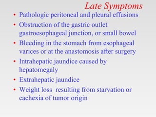 Late Symptoms
• Pathologic peritoneal and pleural effusions
• Obstruction of the gastric outlet
gastroesophageal junction, or small bowel
• Bleeding in the stomach from esophageal
varices or at the anastomosis after surgery
• Intrahepatic jaundice caused by
hepatomegaly
• Extrahepatic jaundice
• Weight loss resulting from starvation or
cachexia of tumor origin
 