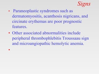 Signs
• Paraneoplastic syndromes such as
dermatomyositis, acanthosis nigricans, and
circinate erythemas are poor prognostic
features.
• Other associated abnormalities include
peripheral thrombophlebitis Troussaau sign
and microangiopathic hemolytic anemia.
•
 