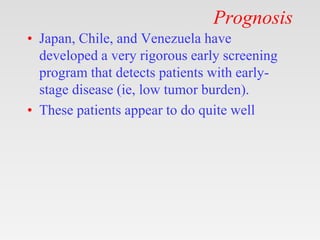 Prognosis
• Japan, Chile, and Venezuela have
developed a very rigorous early screening
program that detects patients with early-
stage disease (ie, low tumor burden).
• These patients appear to do quite well
 
