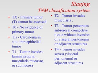 Staging
TNM classification system
• TX - Primary tumor
(T) cannot be assessed
• T0 - No evidence of
primary tumor
• Tis - Carcinoma in
situ, intraepithelial
tumor
• T1 - Tumor invades
lamina propria,
muscularis mucosae,
or submucosa
• T2 - Tumor invades
muscularis .
• T3 - Tumor penetrates
subserosal connective
tissue without invasion
of visceral peritoneum
or adjacent structures
• T4 - Tumor invades
serosa (visceral
peritoneum) or
adjacent structures
 