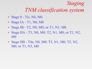 Staging
TNM classification system
• Stage 0 - Tis, N0, M0
• Stage IA - T1, N0, M0
• Stage IB - T2, N0, M0; or T1, N1, M0
• Stage IIA - T3, N0, M0; T2, N1, M0; or T1, N2,
M0
• Stage IIB - T4a, N0, M0; T3, N1, M0; T2, N2,
M0; or T1, N3, M0
 