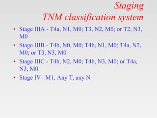 Staging
TNM classification system
• Stage IIIA - T4a, N1, M0; T3, N2, M0; or T2, N3,
M0
• Stage IIIB - T4b, N0, M0; T4b, N1, M0; T4a, N2,
M0; or T3, N3, M0
• Stage IIIC - T4b, N2, M0; T4b, N3, M0; or T4a,
N3, M0
• Stage IV –M1, Any T, any N
 