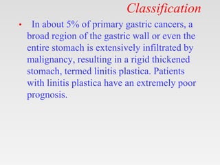 Classification
• In about 5% of primary gastric cancers, a
broad region of the gastric wall or even the
entire stomach is extensively infiltrated by
malignancy, resulting in a rigid thickened
stomach, termed linitis plastica. Patients
with linitis plastica have an extremely poor
prognosis.
 