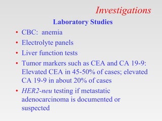 Investigations
Laboratory Studies
• CBC: anemia
• Electrolyte panels
• Liver function tests
• Tumor markers such as CEA and CA 19-9:
Elevated CEA in 45-50% of cases; elevated
CA 19-9 in about 20% of cases
• HER2-neu testing if metastatic
adenocarcinoma is documented or
suspected
 