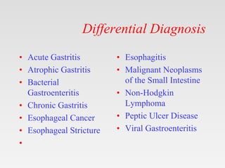 Differential Diagnosis
• Acute Gastritis
• Atrophic Gastritis
• Bacterial
Gastroenteritis
• Chronic Gastritis
• Esophageal Cancer
• Esophageal Stricture
•
• Esophagitis
• Malignant Neoplasms
of the Small Intestine
• Non-Hodgkin
Lymphoma
• Peptic Ulcer Disease
• Viral Gastroenteritis
 
