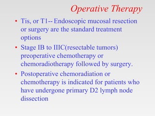 Operative Therapy
• Tis, or T1-- Endoscopic mucosal resection
or surgery are the standard treatment
options
• Stage IB to IIIC(resectable tumors)
preoperative chemotherapy or
chemoradiotherapy followed by surgery.
• Postoperative chemoradiation or
chemotherapy is indicated for patients who
have undergone primary D2 lymph node
dissection
 