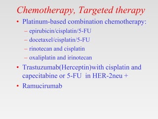 Chemotherapy, Targeted therapy
• Platinum-based combination chemotherapy:
– epirubicin/cisplatin/5-FU
– docetaxel/cisplatin/5-FU
– rinotecan and cisplatin
– oxaliplatin and irinotecan
• Trastuzumab(Herceptin)with cisplatin and
capecitabine or 5-FU in HER-2neu +
• Ramucirumab
 
