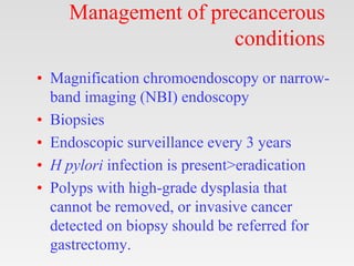 Management of precancerous
conditions
• Magnification chromoendoscopy or narrow-
band imaging (NBI) endoscopy
• Biopsies
• Endoscopic surveillance every 3 years
• H pylori infection is present>eradication
• Polyps with high-grade dysplasia that
cannot be removed, or invasive cancer
detected on biopsy should be referred for
gastrectomy.
 